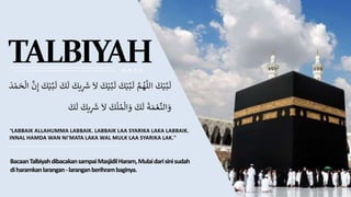 TALBIYAH
‫ك‬ْ‫ي‬َّ‫ب‬
َ
‫ل‬
َّ
‫م‬ ُ
‫ه‬
َّ
‫الل‬
‫ك‬ْ‫ي‬َّ‫ب‬
َ
‫ل‬
‫ك‬ْ‫ي‬َّ‫ب‬
َ
‫ل‬
‫ل‬
‫يك‬ِ
َ
‫ش‬
‫ك‬
َ
‫ل‬
‫ك‬ْ‫ي‬َّ‫ب‬
َ
‫ل‬
َّ
‫ن‬ِ‫إ‬
‫ال‬
َ ْ‫م‬‫ح‬
‫ة‬‫م‬ ْ‫ع‬
ِّ
‫الن‬‫و‬
‫ك‬
َ
‫ل‬
‫ك‬‫ل‬ ُ‫م‬‫ال‬‫و‬
‫ل‬
‫يك‬ِ
َ
‫ش‬
َ
‫ل‬
‫ك‬
"LABBAIK ALLAHUMMA LABBAIK. LABBAIK LAA SYARIKA LAKA LABBAIK.
INNAL HAMDA WAN NI'MATA LAKA WAL MULK LAA SYARIKA LAK."
BacaanTalbiyahdibacakansampaiMasjidilHaram,Mulaidarisinisudah
diharamkanlarangan-laranganberihrambaginya.
 