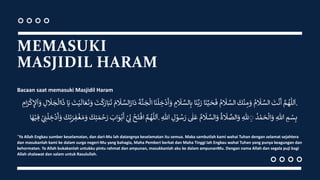 MEMASUKI
MASJIDIL HARAM
Bacaan saat memasuki Masjidil Haram
َّ
‫م‬ ُ
‫ه‬
ّٰ
‫لل‬
َ
‫ا‬
‫ت‬
ْ
‫ن‬
َ
‫أ‬
ُ
‫م‬‫َل‬ َّ
‫الس‬
‫ك‬
ْ
‫ن‬ ِ
‫م‬‫و‬
ُ
‫م‬‫َل‬ َّ
‫الس‬
‫ا‬‫ن‬ِّ‫ي‬‫ح‬‫ف‬
‫ا‬‫ن‬َّ‫ب‬‫ر‬
ِ
‫م‬‫َل‬ َّ
‫الس‬ِ‫ب‬
‫ن‬‫ل‬ ِ
‫خ‬
ْ
‫د‬
َ
‫أ‬‫و‬
‫ا‬
‫ة‬
َّ
‫ن‬‫ج‬‫ال‬
‫م‬‫َل‬ َّ
‫الس‬‫ار‬‫د‬
‫ت‬‫ك‬‫ار‬‫ب‬‫ت‬
‫ت‬ْ‫ي‬
َ
‫ال‬‫ع‬‫ت‬‫و‬
‫ا‬‫ي‬
‫ج‬‫اال‬‫ذ‬
ِ
‫ل‬‫َل‬
ِ
‫ام‬‫ر‬‫ك‬ ِ
‫إل‬‫ا‬‫و‬ .
َّ
‫م‬ ُ
‫ه‬
ّٰ
‫لل‬
َ
‫ا‬
ْ
‫ح‬‫ت‬
ْ
‫اف‬
ْ
ِ ِ
‫ىل‬
‫اب‬‫و‬ْ‫ب‬
َ
‫أ‬
‫ك‬ِ‫ت‬‫م‬ ْ
‫ح‬‫ر‬
‫ك‬ِ‫ت‬‫ر‬ ِ
‫ف‬
ْ
‫غ‬‫م‬‫و‬
ْ
ِ ِ
‫ن‬‫ل‬ ِ
‫خ‬
ْ
‫د‬
َ
‫أ‬‫و‬
‫ا‬‫ه‬ْ‫ي‬ ِ‫ف‬ . ِ
‫م‬ ْ
‫س‬ِ‫ب‬
ِ‫هللا‬
ُ
َ ْ‫م‬‫ح‬‫ال‬‫و‬
ِ‫هلل‬ ِ
ِ
ُ
‫ة‬‫َل‬ َّ
‫الص‬‫و‬
ُ
‫م‬‫َل‬ َّ
‫الس‬‫و‬
ٰ
‫ل‬‫ع‬
ِ
‫ل‬ ْ
‫و‬ ُ
‫س‬‫ر‬
ِ‫هللا‬
“Ya Allah Engkau sumber keselamatan, dan dari-Mu lah datangnya keselamatan itu semua. Maka sambutlah kami wahai Tuhan dengan selamat sejahtera
dan masukanlah kami ke dalam surga negeri-Mu yang bahagia, Maha Pemberi berkat dan Maha Tinggi lah Engkau wahai Tuhan yang punya keagungan dan
kehormatan. Ya Allah bukakanlah untukku pintu rahmat dan ampunan, masukkanlah aku ke dalam ampunanMu. Dengan nama Allah dan segala puji bagi
Allah shalawat dan salam untuk Rasulullah.
 