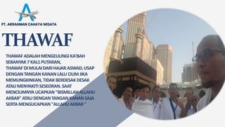 THAWAF
THAWAFADALAHMENGELILINGIKA'BAH
SEBANYAK7KAL1PUTARAN,
THAWAFDIMULAIDARIHAJARASWAD,USAP
DENGANTANGANKANANLALUCIUM JIKA
MEMUNGKINKAN, TIDAKBERDESAKDESAK
ATAUMENYAKITISESEORAN. SAAT
MENCIUMNYA UCAPKAN "BISMILLAHALLAHU
AKBAR"ATAUDENGAN TANGAN KANANSAJA
SERTA MENGUCAPKAN "ALLAHUAKBAR"
PT. ARRAHMAN CAHAYA WISATA
 