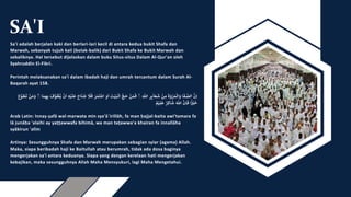 SA'I
Sa'i adalah berjalan kaki dan berlari-lari kecil di antara kedua bukit Shafa dan
Marwah, sebanyak tujuh kali (bolak-balik) dari Bukit Shafa ke Bukit Marwah dan
sebaliknya. Hal tersebut dijelaskan dalam buku Situs-situs Dalam Al-Qur'an oleh
Syahruddin El-Fikri.
Perintah melaksanakan sa'i dalam ibadah haji dan umrah tercantum dalam Surah Al-
Baqarah ayat 158.
َّ‫ن‬ِ‫ا‬
‫ا‬
َ
‫ف‬‫الص‬
َّ
َ
‫ة‬ َ
‫و‬ ْ
‫ر‬ َ‫م‬
ْ
‫ال‬ َ
‫و‬
َّ
ْ
‫ن‬ ِ‫م‬
َّ‫ر‬ِٕ‫ى‬
ۤ
‫ا‬ َ‫ع‬
َ
‫ش‬
َِّ
ٰ
‫اّلل‬
َّۚ
َّ
ْ
‫ن‬ َ‫م‬
َ
‫ف‬
َّ‫ج‬
َ
‫ح‬
َّ
َ
‫ت‬ْ‫ي‬َ‫ب‬
ْ
‫ال‬
َّ‫و‬
َ
‫ا‬
ََّ‫م‬
َ
‫ت‬
ْ
‫اع‬
ََّ
‫ر‬
َّ
َ
‫ل‬
َ
‫ف‬
َّ
َ
‫اح‬
َ
‫ن‬
ُ
‫ج‬
َِّ‫ه‬ْ‫ي‬
َ
‫ل‬
َ
‫ع‬
َّ
ْ
‫ن‬
َ
‫ا‬
َّ
َ
‫ف‬‫و‬‫ط‬‫ي‬
‫ا‬ َ‫م‬ ِ‫ه‬ِ‫ب‬
َّۚ
َّ
ْ
‫ن‬ َ‫م‬ َ
‫و‬
َّ
َ
‫ع‬‫و‬
َ
‫ط‬
َ
‫ت‬
َّ‫ا‬ً ْ
ْ
‫ي‬
َ
‫خ‬
َّ‫ن‬ِ‫ا‬
َ
‫ف‬
ََّ ٰ
‫اّلل‬
َّ‫ر‬ ِ‫اك‬
َ
‫ش‬
َّ‫م‬ْ‫ي‬ِ‫ل‬
َ
‫ع‬
Arab Latin: Innaṣ-ṣafā wal-marwata min sya'ā`irillāh, fa man ḥajjal-baita awi'tamara fa
lā junāḥa 'alaihi ay yaṭṭawwafa bihimā, wa man taṭawwa'a khairan fa innallāha
syākirun 'alīm
Artinya: Sesungguhnya Shafa dan Marwah merupakan sebagian syiar (agama) Allah.
Maka, siapa beribadah haji ke Baitullah atau berumrah, tidak ada dosa baginya
mengerjakan sa'i antara keduanya. Siapa yang dengan kerelaan hati mengerjakan
kebajikan, maka sesungguhnya Allah Maha Mensyukuri, lagi Maha Mengetahui.
 