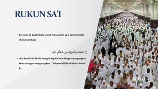 RUKUNSA'I
• Berjalan ke bukit Shafa untuk melakukan sa'i, saat menaiki
shafa membaca
َّ
‫ن‬ِ‫إ‬
‫ا‬‫ف‬ َّ
‫الص‬
‫ة‬‫و‬ ْ
‫ر‬‫م‬‫ال‬‫و‬
ْ
‫ن‬ ِ
‫م‬
ِ‫ر‬ِ‫ئ‬‫آ‬‫ع‬‫ش‬
ِ
َّ
‫اّلل‬
• Lalu berdiri di Shafa menghadap Ka'bah dengan mengangkat
kedua tangan mengucapkan : "Alhamdulillah Wallahu Akbar"
3x
 
