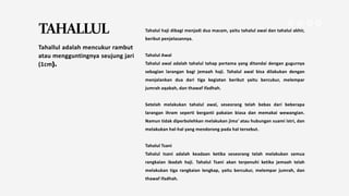 TAHALLUL
Tahallul adalah mencukur rambut
atau mengguntingnya seujung jari
(1cm).
Tahalul haji dibagi menjadi dua macam, yaitu tahalul awal dan tahalul akhir,
berikut penjelasannya.
Tahalul Awal
Tahalul awal adalah tahalul tahap pertama yang ditandai dengan gugurnya
sebagian larangan bagi jemaah haji. Tahalul awal bisa dilakukan dengan
menjalankan dua dari tiga kegiatan berikut yaitu bercukur, melempar
jumrah aqabah, dan thawaf ifadhah.
Setelah melakukan tahalul awal, seseorang telah bebas dari beberapa
larangan ihram seperti berganti pakaian biasa dan memakai wewangian.
Namun tidak diperbolehkan melakukan jima' atau hubungan suami istri, dan
melakukan hal-hal yang mendorong pada hal tersebut.
Tahalul Tsani
Tahalul tsani adalah keadaan ketika seseorang telah melakukan semua
rangkaian ibadah haji. Tahalul Tsani akan terpenuhi ketika jemaah telah
melakukan tiga rangkaian lengkap, yaitu bercukur, melempar jumrah, dan
thawaf ifadhah.
 