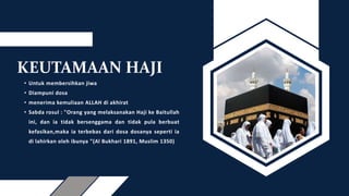 KEUTAMAAN HAJI
• Untuk membersihkan jiwa
• Diampuni dosa
• menerima kemuliaan ALLAH di akhirat
• Sabda rosul : "Orang yang melaksanakan Haji ke Baitullah
ini, dan ia tidak bersenggama dan tidak pula berbuat
kefasikan,maka ia terbebas dari dosa dosanya seperti ia
di lahirkan oleh ibunya "(Al Bukhari 1891, Muslim 1350)
 