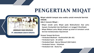 PENGERTIAN MIQAT
Miqat adalah tempat atau waktu untuk memulai berniat
IHRAM.
Ada 2 macam Miqat :
• Miqat Janabi yaitu Miqat pada Waktu/bulan Haji yaitu
Syawal, Dzulqaidah dan Djulhijjah s.d. tanggal 9 Dzulhijjah.
• Miqat Makani yaitu Miqat tempat yg telah di tentukan untuk
berniat melaksanakan Haji/Umrah
Tempat Tempat Berihram
• Penduduk Madinah - Dzulhulaifah (Bir Ali)
• Penduduk Syam - Al Juhfah
• Penduduk Najd - Qarnul Manazil (SAil Kabir)
• Penduduk Yaman - Yalamlam
• Penduduk Irak - Dzatu'Irq
PT. ARRAHMAN CAHAYA WISATA
JAMAAH HAJI KHUSUS
 