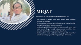 MIQAT
Untuk Jama'ah dari Indonesia, MIQAT dilakukan di :
• Dzul hulaifah / Bir'ali, Yaitu bagi jemaah yang langsung
berziarah ke madinah.
• Di atas pesawat terbang, saat melintasi qarnul manazil, sekitar
setengah jam sebelum pesawat mendarat.
• bandara King Abdul Aziz, Jeddah, berdasarkan pada fatwa mui,
miqat (searah dengan miqat), sebagaimana di contohkan oleh
Umar bin Khathab dalam menetapkan dzatu'irqin.
• Makkah, adalah miqat haji bagi mereka yang melaksanakan haji
tamattu (mereka yang sudah dianggap tinggal di makkah).
 