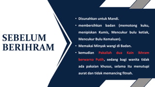 SEBELUM
BERIHRAM
• Disunahkan untuk Mandi.
• membersihkan badan (memotong kuku,
menipiskan Kumis, Mencukur bulu ketiak,
Mencukur Bulu Kemaluan).
• Memakai Minyak wangi di Badan.
• kemudian Pakailah dua Kain Ikhram
berwarna Putih, sedang bagi wanita tidak
ada pakaian khusus, selama itu menutupi
aurat dan tidak memancing fitnah.
 