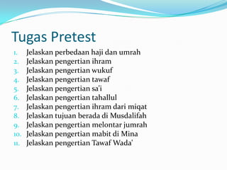 Tugas Pretest
1.    Jelaskan perbedaan haji dan umrah
2.    Jelaskan pengertian ihram
3.    Jelaskan pengertian wukuf
4.    Jelaskan pengertian tawaf
5.    Jelaskan pengertian sa’i
6.    Jelaskan pengertian tahallul
7.    Jelaskan pengertian ihram dari miqat
8.    Jelaskan tujuan berada di Musdalifah
9.    Jelaskan pengertian melontar jumrah
10.   Jelaskan pengertian mabit di Mina
11.   Jelaskan pengertian Tawaf Wada’
 