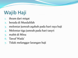 Wajib Haji
1.   ihram dari miqat
2.   berada di Musdalifah
3.   melontar jumrah aqabah pada hari raya haji
4.   Melontar tiga jumrah pada hari tasyri
5.   mabit di Mina
6.   Tawaf Wada’
7.   Tidak melanggar larangan haji
 