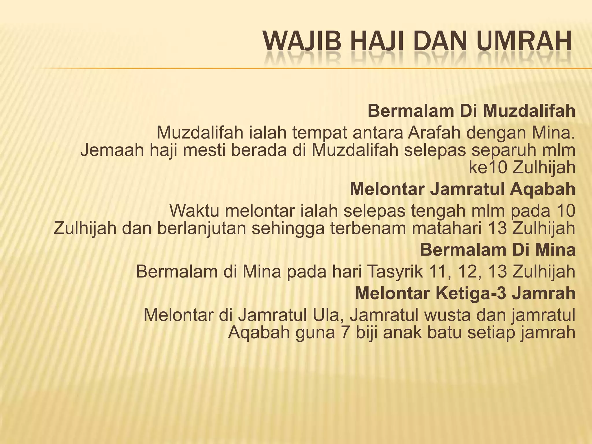 WAJIB HAJI DAN UMRAH

                                       Bermalam Di Muzdalifah
             Muzdalifah ialah tempat antara Arafah dengan Mina.
   Jemaah haji mesti berada di Muzdalifah selepas separuh mlm
                                                   ke10 Zulhijah
                                     Melontar Jamratul Aqabah
              Waktu melontar ialah selepas tengah mlm pada 10
Zulhijah dan berlanjutan sehingga terbenam matahari 13 Zulhijah
                                             Bermalam Di Mina
          Bermalam di Mina pada hari Tasyrik 11, 12, 13 Zulhijah
                                      Melontar Ketiga-3 Jamrah
           Melontar di Jamratul Ula, Jamratul wusta dan jamratul
                      Aqabah guna 7 biji anak batu setiap jamrah
 