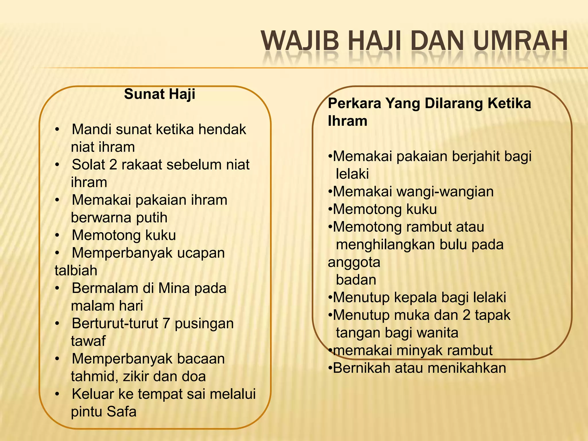 WAJIB HAJI DAN UMRAH
          Sunat Haji
                                     Perkara Yang Dilarang Ketika
                                     Ihram
• Mandi sunat ketika hendak
   niat ihram
                                     •Memakai pakaian berjahit bagi
• Solat 2 rakaat sebelum niat
                                      lelaki
   ihram
                                     •Memakai wangi-wangian
• Memakai pakaian ihram
                                     •Memotong kuku
   berwarna putih
                                     •Memotong rambut atau
• Memotong kuku
                                      menghilangkan bulu pada
• Memperbanyak ucapan
                                     anggota
talbiah
                                      badan
• Bermalam di Mina pada
                                     •Menutup kepala bagi lelaki
   malam hari
                                     •Menutup muka dan 2 tapak
• Berturut-turut 7 pusingan
                                      tangan bagi wanita
   tawaf
                                     •memakai minyak rambut
• Memperbanyak bacaan
                                     •Bernikah atau menikahkan
   tahmid, zikir dan doa
• Keluar ke tempat sai melalui
   pintu Safa
 