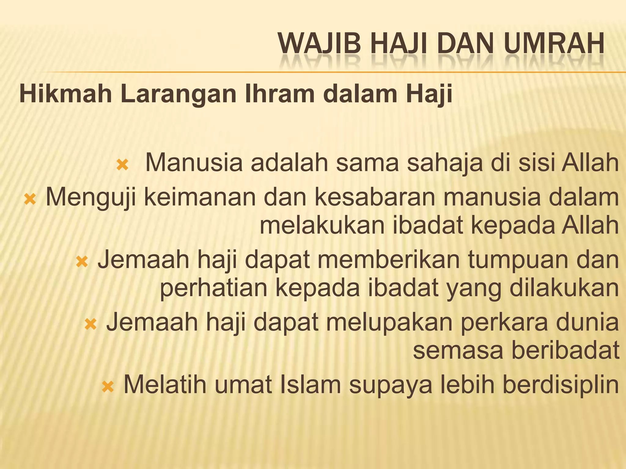 WAJIB HAJI DAN UMRAH
Hikmah Larangan Ihram dalam Haji

         Manusia adalah sama sahaja di sisi Allah
 Menguji keimanan dan kesabaran manusia dalam
                   melakukan ibadat kepada Allah
    Jemaah haji dapat memberikan tumpuan dan
           perhatian kepada ibadat yang dilakukan
     Jemaah haji dapat melupakan perkara dunia
                                semasa beribadat
      Melatih umat Islam supaya lebih berdisiplin
 
