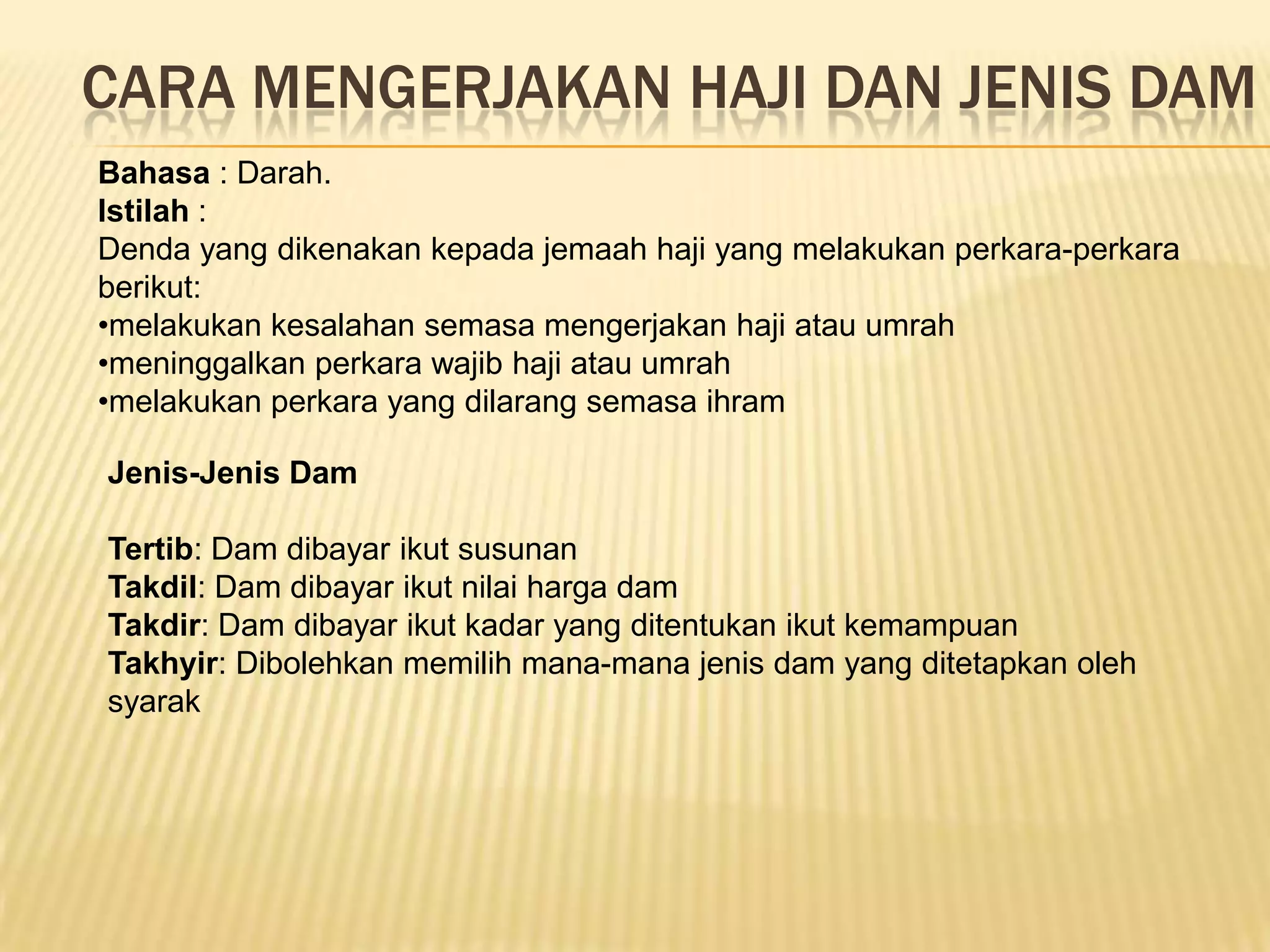 CARA MENGERJAKAN HAJI DAN JENIS DAM
Bahasa : Darah.
Istilah :
Denda yang dikenakan kepada jemaah haji yang melakukan perkara-perkara
berikut:
•melakukan kesalahan semasa mengerjakan haji atau umrah
•meninggalkan perkara wajib haji atau umrah
•melakukan perkara yang dilarang semasa ihram

Jenis-Jenis Dam

Tertib: Dam dibayar ikut susunan
Takdil: Dam dibayar ikut nilai harga dam
Takdir: Dam dibayar ikut kadar yang ditentukan ikut kemampuan
Takhyir: Dibolehkan memilih mana-mana jenis dam yang ditetapkan oleh
syarak
 