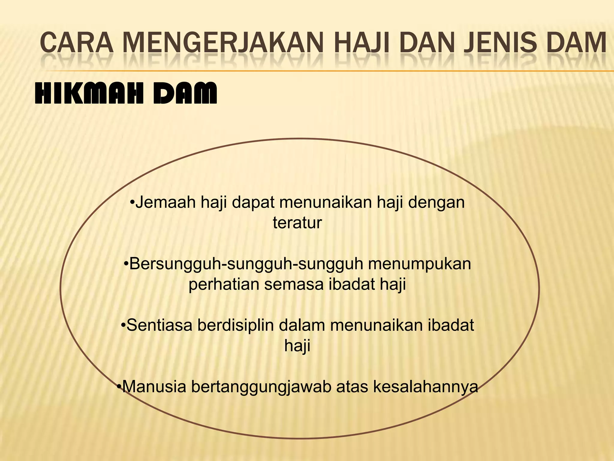 CARA MENGERJAKAN HAJI DAN JENIS DAM
HIKMAH DAM


     •Jemaah haji dapat menunaikan haji dengan
                       teratur

     •Bersungguh-sungguh-sungguh menumpukan
             perhatian semasa ibadat haji

    •Sentiasa berdisiplin dalam menunaikan ibadat
                           haji

    •Manusia bertanggungjawab atas kesalahannya
 
