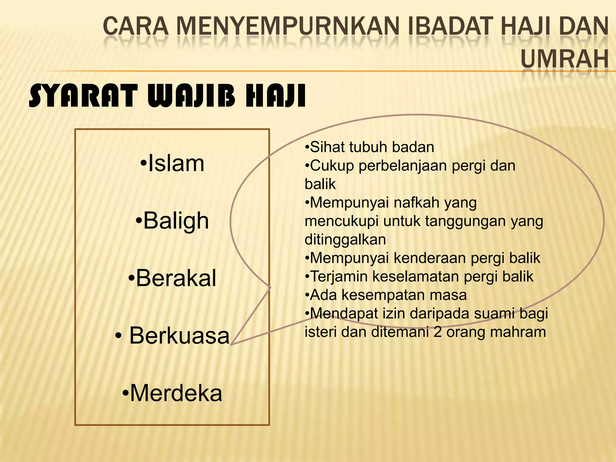 CARA MENYEMPURNKAN IBADAT HAJI DAN
                               UMRAH
SYARAT WAJIB HAJI
                  •Sihat tubuh badan
       •Islam     •Cukup perbelanjaan pergi dan
                  balik
                  •Mempunyai nafkah yang
      •Baligh     mencukupi untuk tanggungan yang
                  ditinggalkan
                  •Mempunyai kenderaan pergi balik
      •Berakal    •Terjamin keselamatan pergi balik
                  •Ada kesempatan masa
                  •Mendapat izin daripada suami bagi
     • Berkuasa   isteri dan ditemani 2 orang mahram



     •Merdeka
 