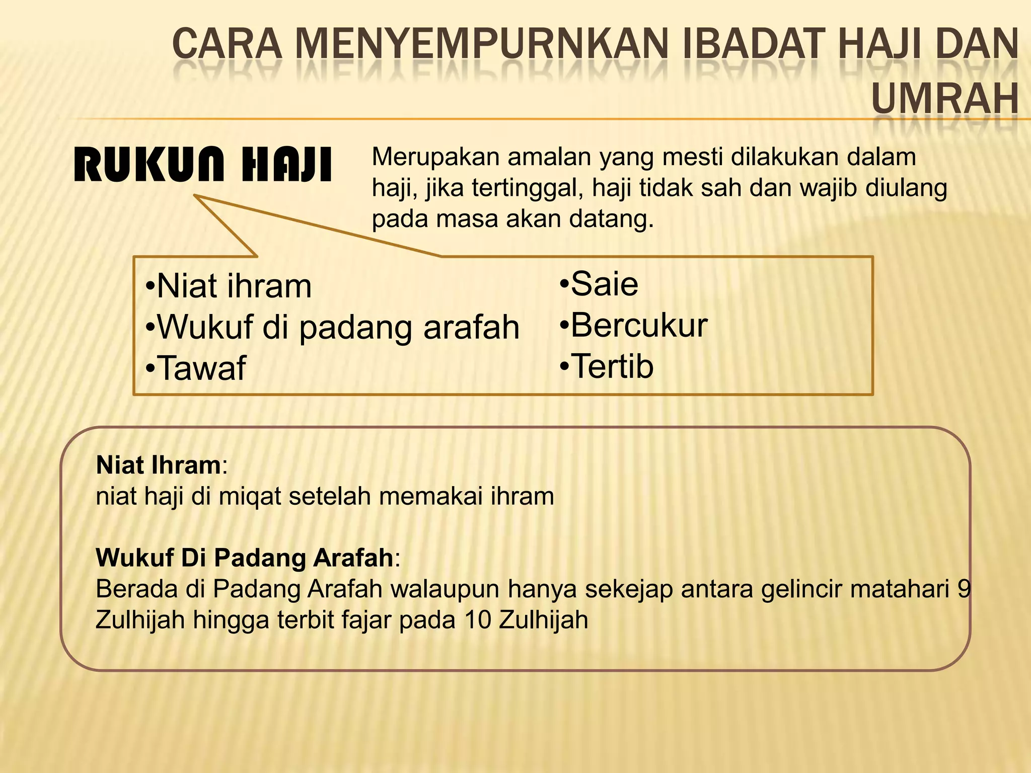 CARA MENYEMPURNKAN IBADAT HAJI DAN
                                 UMRAH
RUKUN HAJI              Merupakan amalan yang mesti dilakukan dalam
                        haji, jika tertinggal, haji tidak sah dan wajib diulang
                        pada masa akan datang.

    •Niat ihram                            •Saie
    •Wukuf di padang arafah                •Bercukur
    •Tawaf                                 •Tertib

Niat Ihram:
niat haji di miqat setelah memakai ihram

Wukuf Di Padang Arafah:
Berada di Padang Arafah walaupun hanya sekejap antara gelincir matahari 9
Zulhijah hingga terbit fajar pada 10 Zulhijah
 