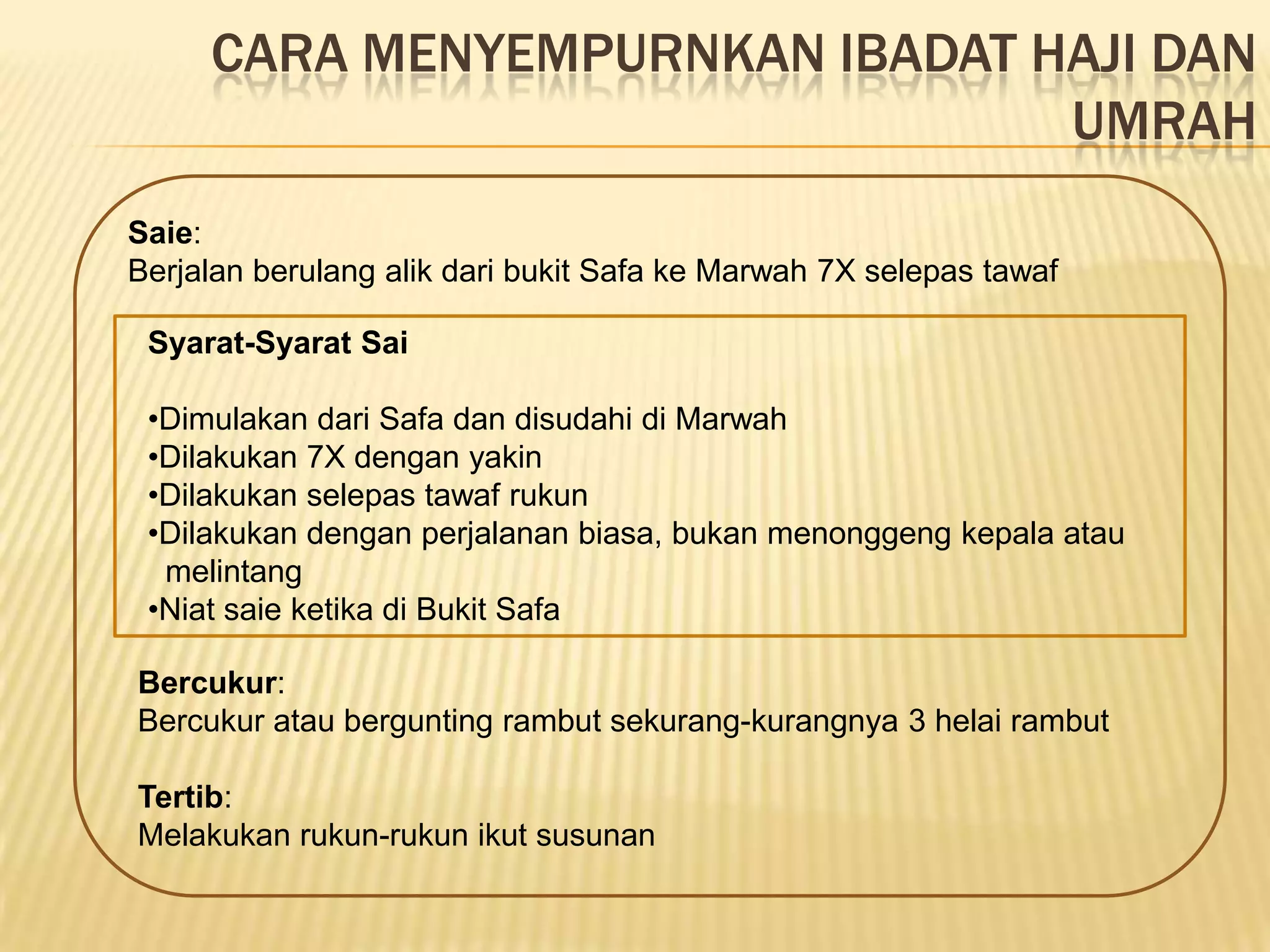 CARA MENYEMPURNKAN IBADAT HAJI DAN
                                UMRAH
Saie:
Berjalan berulang alik dari bukit Safa ke Marwah 7X selepas tawaf

 Syarat-Syarat Sai

 •Dimulakan dari Safa dan disudahi di Marwah
 •Dilakukan 7X dengan yakin
 •Dilakukan selepas tawaf rukun
 •Dilakukan dengan perjalanan biasa, bukan menonggeng kepala atau
  melintang
 •Niat saie ketika di Bukit Safa

Bercukur:
Bercukur atau bergunting rambut sekurang-kurangnya 3 helai rambut

Tertib:
Melakukan rukun-rukun ikut susunan
 