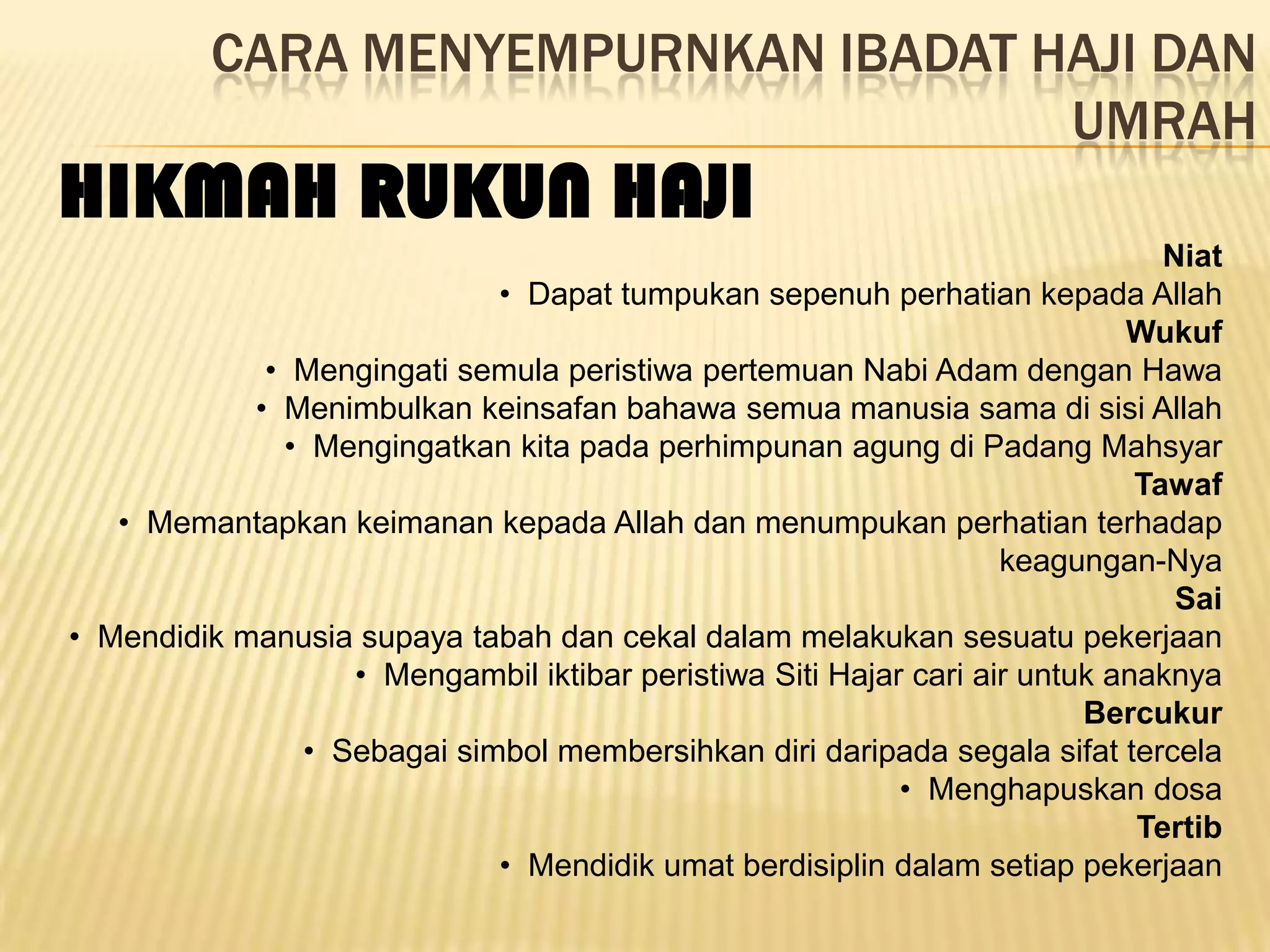 CARA MENYEMPURNKAN IBADAT HAJI DAN
                                     UMRAH
HIKMAH RUKUN HAJI
                                                                              Niat
                            • Dapat tumpukan sepenuh perhatian kepada Allah
                                                                           Wukuf
             • Mengingati semula peristiwa pertemuan Nabi Adam dengan Hawa
            • Menimbulkan keinsafan bahawa semua manusia sama di sisi Allah
              • Mengingatkan kita pada perhimpunan agung di Padang Mahsyar
                                                                            Tawaf
   • Memantapkan keimanan kepada Allah dan menumpukan perhatian terhadap
                                                                  keagungan-Nya
                                                                               Sai
• Mendidik manusia supaya tabah dan cekal dalam melakukan sesuatu pekerjaan
                  • Mengambil iktibar peristiwa Siti Hajar cari air untuk anaknya
                                                                        Bercukur
               • Sebagai simbol membersihkan diri daripada segala sifat tercela
                                                          • Menghapuskan dosa
                                                                            Tertib
                            • Mendidik umat berdisiplin dalam setiap pekerjaan
 