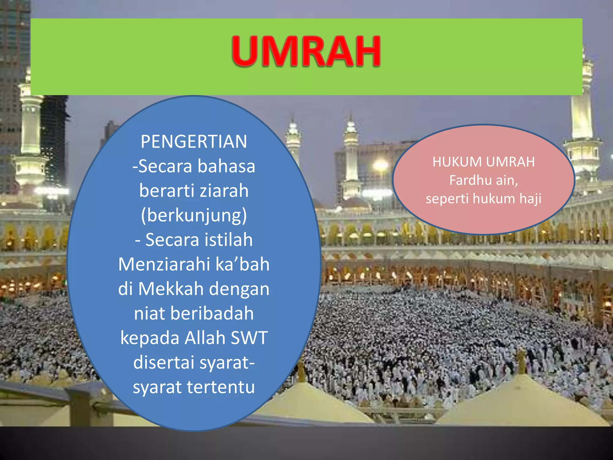 PENGERTIAN
-Secara bahasa
berarti ziarah
(berkunjung)
- Secara istilah
Menziarahi ka’bah
di Mekkah dengan
niat beribadah
kepada Allah SWT
disertai syarat-
syarat tertentu
HUKUM UMRAH
Fardhu ain,
seperti hukum haji
 