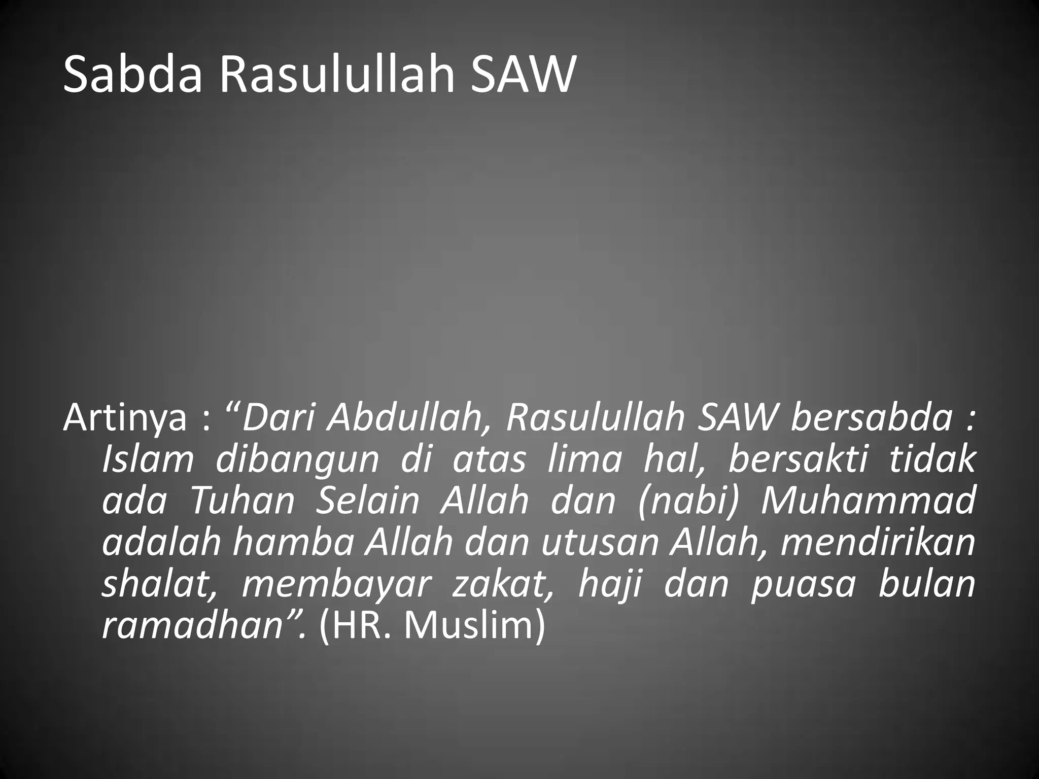 Sabda Rasulullah SAW
Artinya : “Dari Abdullah, Rasulullah SAW bersabda :
Islam dibangun di atas lima hal, bersakti tidak
ada Tuhan Selain Allah dan (nabi) Muhammad
adalah hamba Allah dan utusan Allah, mendirikan
shalat, membayar zakat, haji dan puasa bulan
ramadhan”. (HR. Muslim)
 