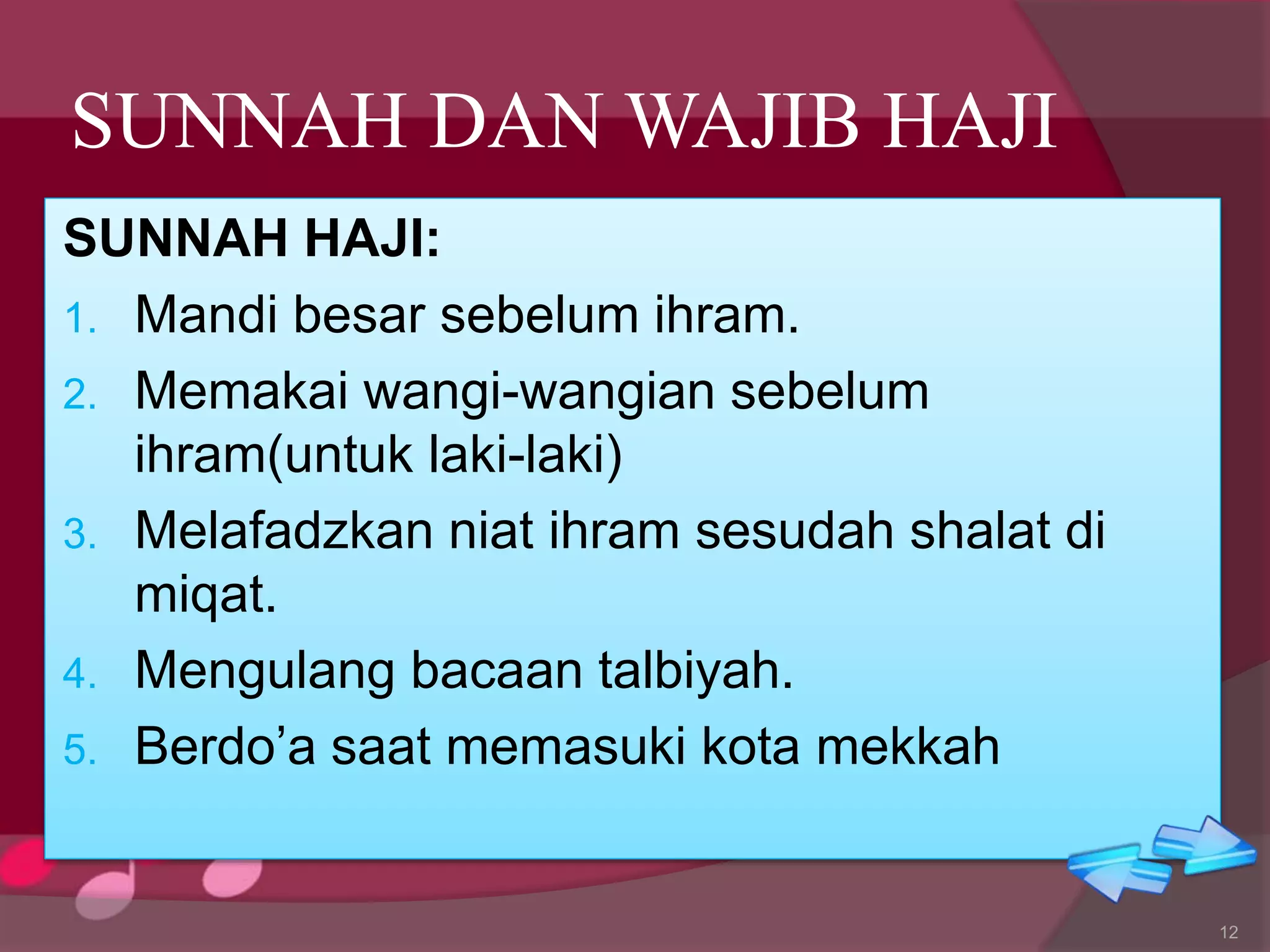 SUNNAH DAN WAJIB HAJI
SUNNAH HAJI:
1. Mandi besar sebelum ihram.
2. Memakai wangi-wangian sebelum
ihram(untuk laki-laki)
3. Melafadzkan niat ihram sesudah shalat di
miqat.
4. Mengulang bacaan talbiyah.
5. Berdo’a saat memasuki kota mekkah
12
 