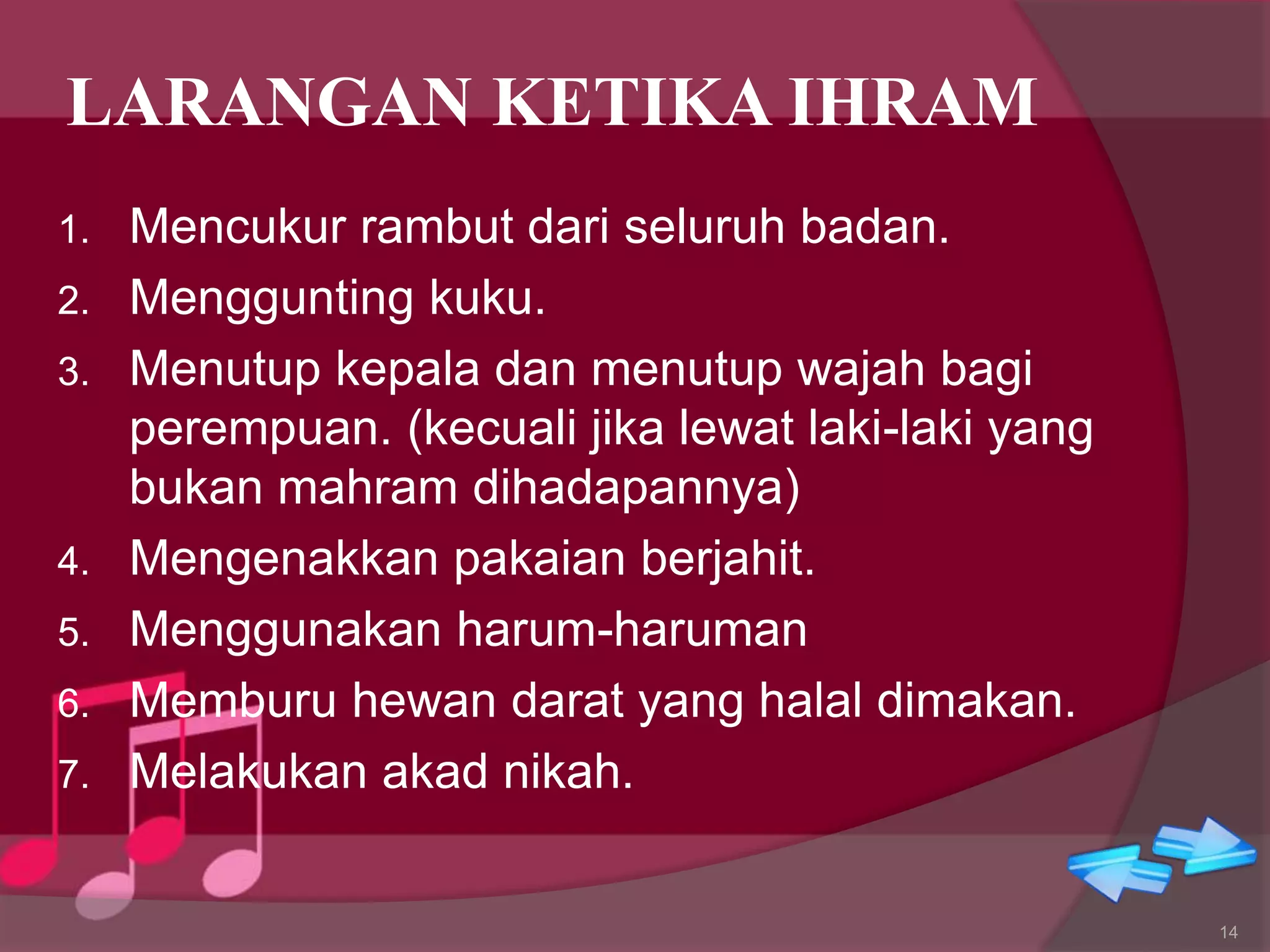 LARANGAN KETIKA IHRAM
1. Mencukur rambut dari seluruh badan.
2. Menggunting kuku.
3. Menutup kepala dan menutup wajah bagi
perempuan. (kecuali jika lewat laki-laki yang
bukan mahram dihadapannya)
4. Mengenakkan pakaian berjahit.
5. Menggunakan harum-haruman
6. Memburu hewan darat yang halal dimakan.
7. Melakukan akad nikah.
14
 