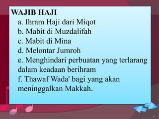 WAJIB HAJI
a. Ihram Haji dari Miqot
b. Mabit di Muzdalifah
c. Mabit di Mina
d. Melontar Jumroh
e. Menghindari perbuatan yang terlarang
dalam keadaan berihram
f. Thawaf Wada' bagi yang akan
meninggalkan Makkah.
13
 