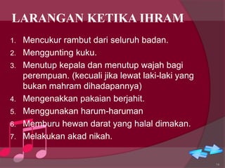 LARANGAN KETIKA IHRAM
1. Mencukur rambut dari seluruh badan.
2. Menggunting kuku.
3. Menutup kepala dan menutup wajah bagi
perempuan. (kecuali jika lewat laki-laki yang
bukan mahram dihadapannya)
4. Mengenakkan pakaian berjahit.
5. Menggunakan harum-haruman
6. Memburu hewan darat yang halal dimakan.
7. Melakukan akad nikah.
14
 