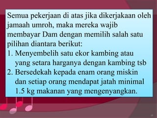 17
Semua pekerjaan di atas jika dikerjakaan oleh
jamaah umroh, maka mereka wajib
membayar Dam dengan memilih salah satu
pilihan diantara berikut:
1. Menyembelih satu ekor kambing atau
yang setara harganya dengan kambing tsb
2. Bersedekah kepada enam orang miskin
dan setiap orang mendapat jatah minimal
1.5 kg makanan yang mengenyangkan.
 
