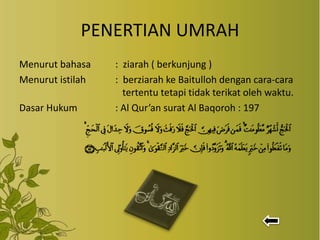 PENERTIAN UMRAH
Menurut bahasa : ziarah ( berkunjung )
Menurut istilah : berziarah ke Baitulloh dengan cara-cara
tertentu tetapi tidak terikat oleh waktu.
Dasar Hukum : Al Qur’an surat Al Baqoroh : 197
 