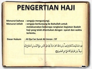 Menurut bahasa : sengaja mengunjungi.
Menurut istilah : sengaja berkunjung ke Baitulloh untuk
melaksanakan beberapa rangkaian kegiatan ibadah
haji yang telah ditentukan dengan syarat dan waktu
tertentu.
Dasar Hukum : Al Qur’an Surat Ali Imron : 97
 