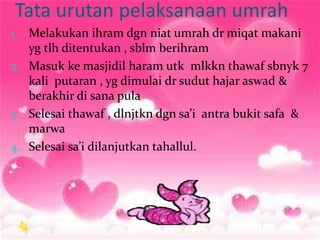 Tata urutan pelaksanaan umrah
1. Melakukan ihram dgn niat umrah dr miqat makani
yg tlh ditentukan , sblm berihram
2. Masuk ke masjidil haram utk mlkkn thawaf sbnyk 7
kali putaran , yg dimulai dr sudut hajar aswad &
berakhir di sana pula
3. Selesai thawaf , dlnjtkn dgn sa’i antra bukit safa &
marwa
4. Selesai sa’i dilanjutkan tahallul.
 