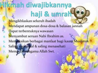 1. Mengikhlaskan seluruh ibadah
2. Mendapat ampunan dosa-dosa & balasan jannah
3. Dapat terbentuknya wawasan
4. Menyambut seruan Nabi Ibrahim as.
5. Menyaksikan berbagai manfaat bagi kaum Muslimin
6. Saling mengenal & saling menasehati
7. Mempelajari agama Allah Swt.
 