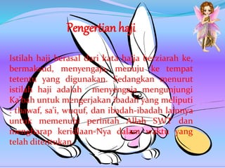 Pengertian haji
Istilah haji berasal dari kata hajja berziarah ke,
bermaksud, menyengaja, menuju ke tempat
tetentu yang digunakan. Sedangkan menurut
istilah haji adalah menyengaja mengunjungi
Ka’bah untuk mengerjakan ibadah yang meliputi
: thawaf, sa’i, wuquf, dan ibadah-ibadah lainnya
untuk memenuhi perintah Allah SWT dan
mengharap keridlaan-Nya dalam waktu yang
telah ditentukan.
 