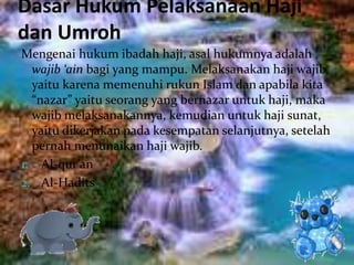 Dasar Hukum Pelaksanaan Haji
dan Umroh
Mengenai hukum ibadah haji, asal hukumnya adalah
wajib ‘ain bagi yang mampu. Melaksanakan haji wajib,
yaitu karena memenuhi rukun Islam dan apabila kita
“nazar” yaitu seorang yang bernazar untuk haji, maka
wajib melaksanakannya, kemudian untuk haji sunat,
yaitu dikerjakan pada kesempatan selanjutnya, setelah
pernah menunaikan haji wajib.
1. Al-qur’an
2. Al-Hadits
 