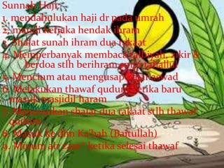 Sunnah Haji:
1. mendahulukan haji dr pada umrah
2. mandi ketiaka hendak ihram
3. Shalat sunah ihram dua rakaat
4. Memperbanyak membaca talbiyah, zikir &
berdoa stlh berihram smpi tahallul
5. Mencium atau mengusap hajar aswad
6. Melakukan thawaf qudum ketika baru
masuk masjidil haram
7. Menunaikan shalat dua rakaat stlh thawaf
qudum
8. Masuk ke dlm Ka’bah (Baitullah)
9. Minum air zam* ketika selesai thawaf
 