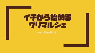 イチから始める
グリマルシェ
その1 初めの第一歩！
 