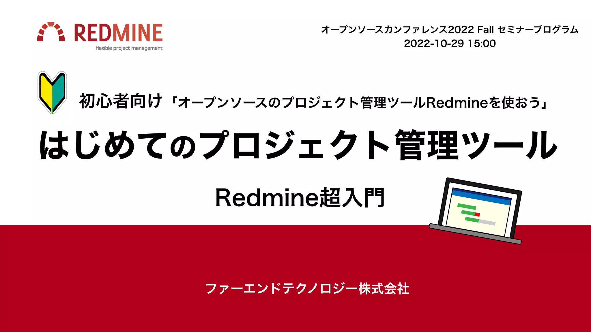 はじめてのプロジェクト管理ツール
Redmine超入門
初心者向け「オープンソースのプロジェクト管理ツールRedmineを使おう」
ファーエンドテクノロジー株式会社
オープンソースカンファレンス2022 Fall セミナープログラム
2022-10-29 15:00
 