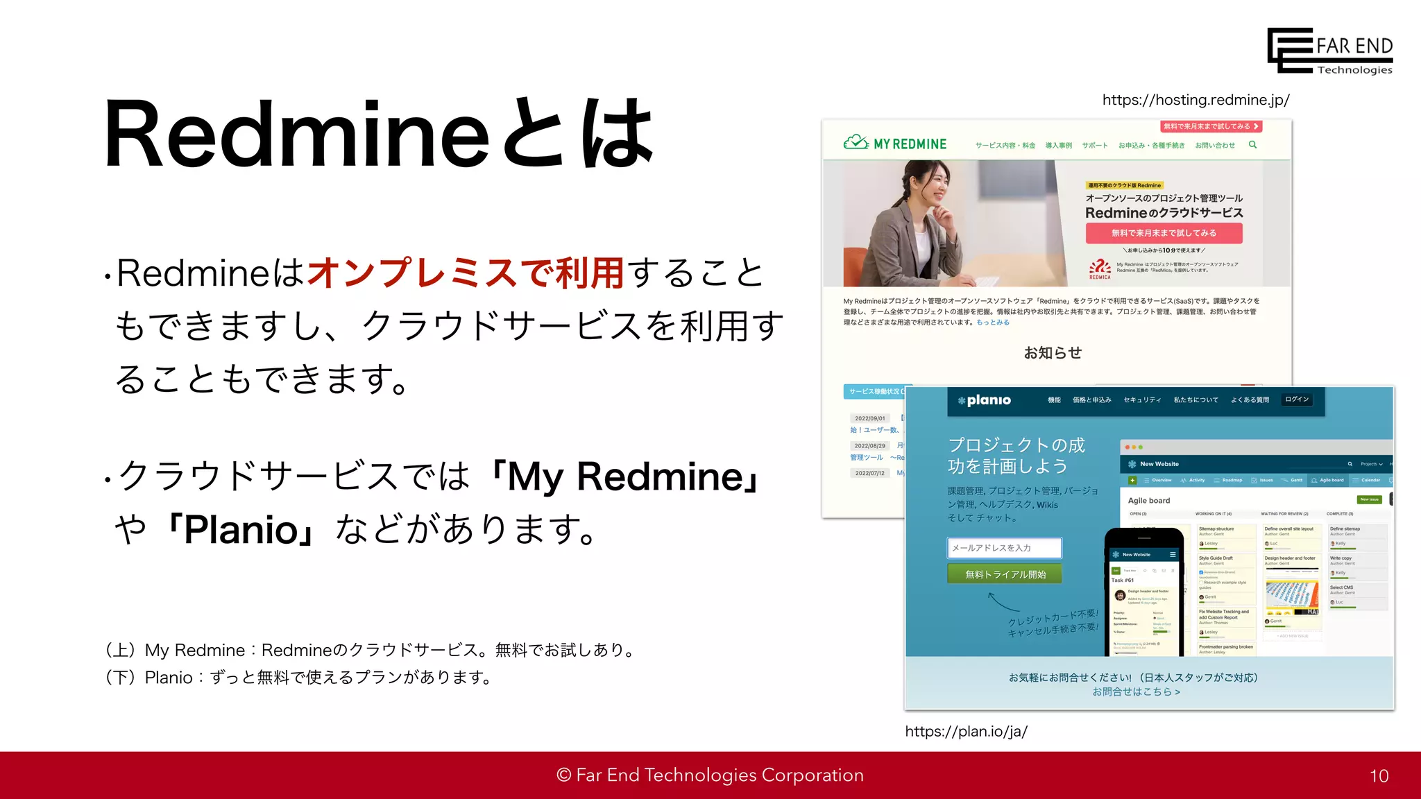 © Far End Technologies Corporation
Redmineとは
•Redmineはオンプレミスで利用すること
もできますし、クラウドサービスを利用す
ることもできます。
•クラウドサービスでは「My Redmine」
や「Planio」などがあります。
10
（上）My Redmine：Redmineのクラウドサービス。無料でお試しあり。
（下）Planio：ずっと無料で使えるプランがあります。
https://hosting.redmine.jp/
https://plan.io/ja/
 
