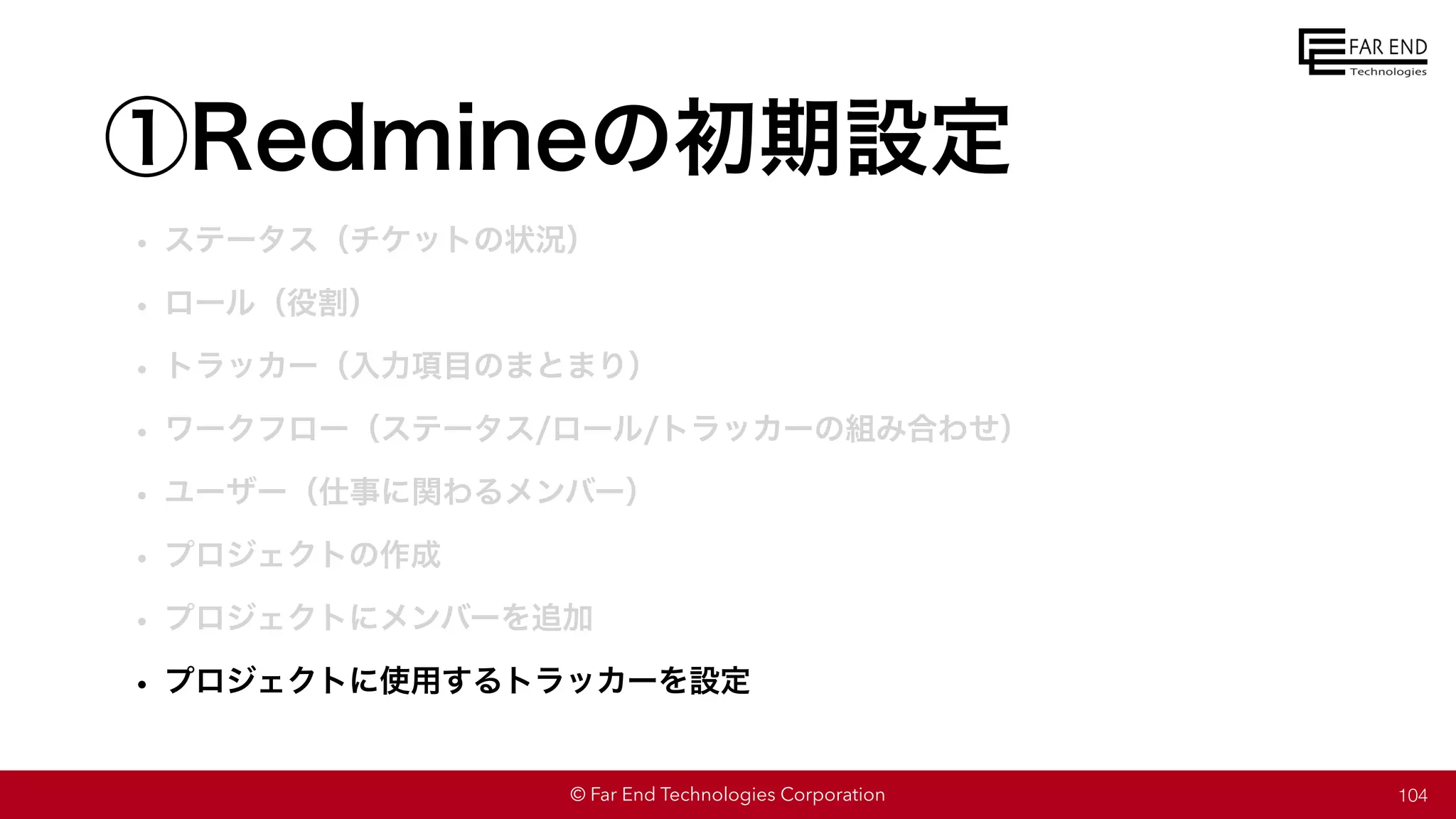 © Far End Technologies Corporation
①Redmineの初期設定
• ステータス（チケットの状況）
• ロール（役割）
• トラッカー（入力項目のまとまり）
• ワークフロー（ステータス/ロール/トラッカーの組み合わせ）
• ユーザー（仕事に関わるメンバー）
• プロジェクトの作成
• プロジェクトにメンバーを追加
• プロジェクトに使用するトラッカーを設定
104
 