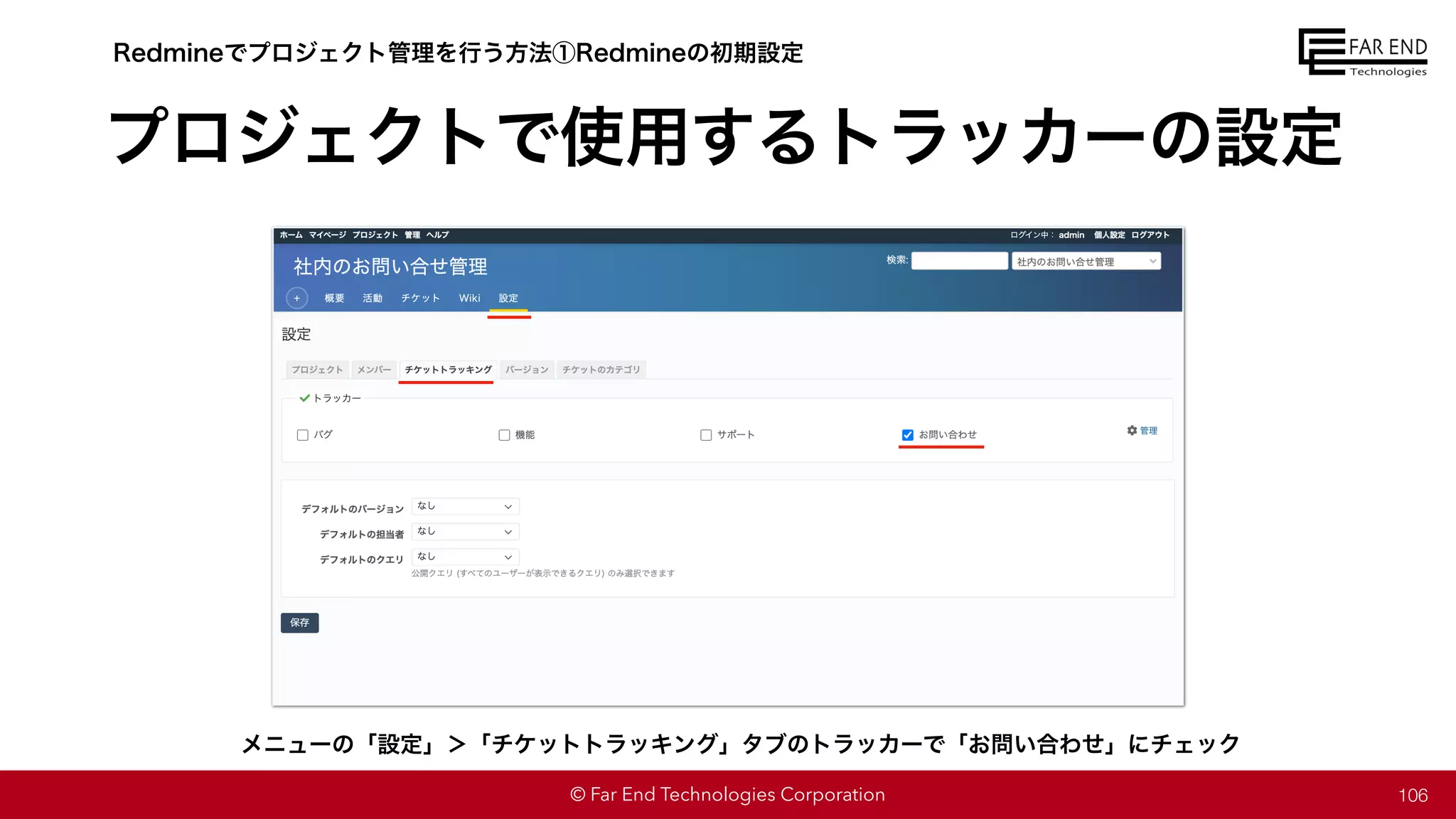 © Far End Technologies Corporation
プロジェクトで使用するトラッカーの設定
106
Redmineでプロジェクト管理を行う方法①Redmineの初期設定
メニューの「設定」＞「チケットトラッキング」タブのトラッカーで「お問い合わせ」にチェック
 