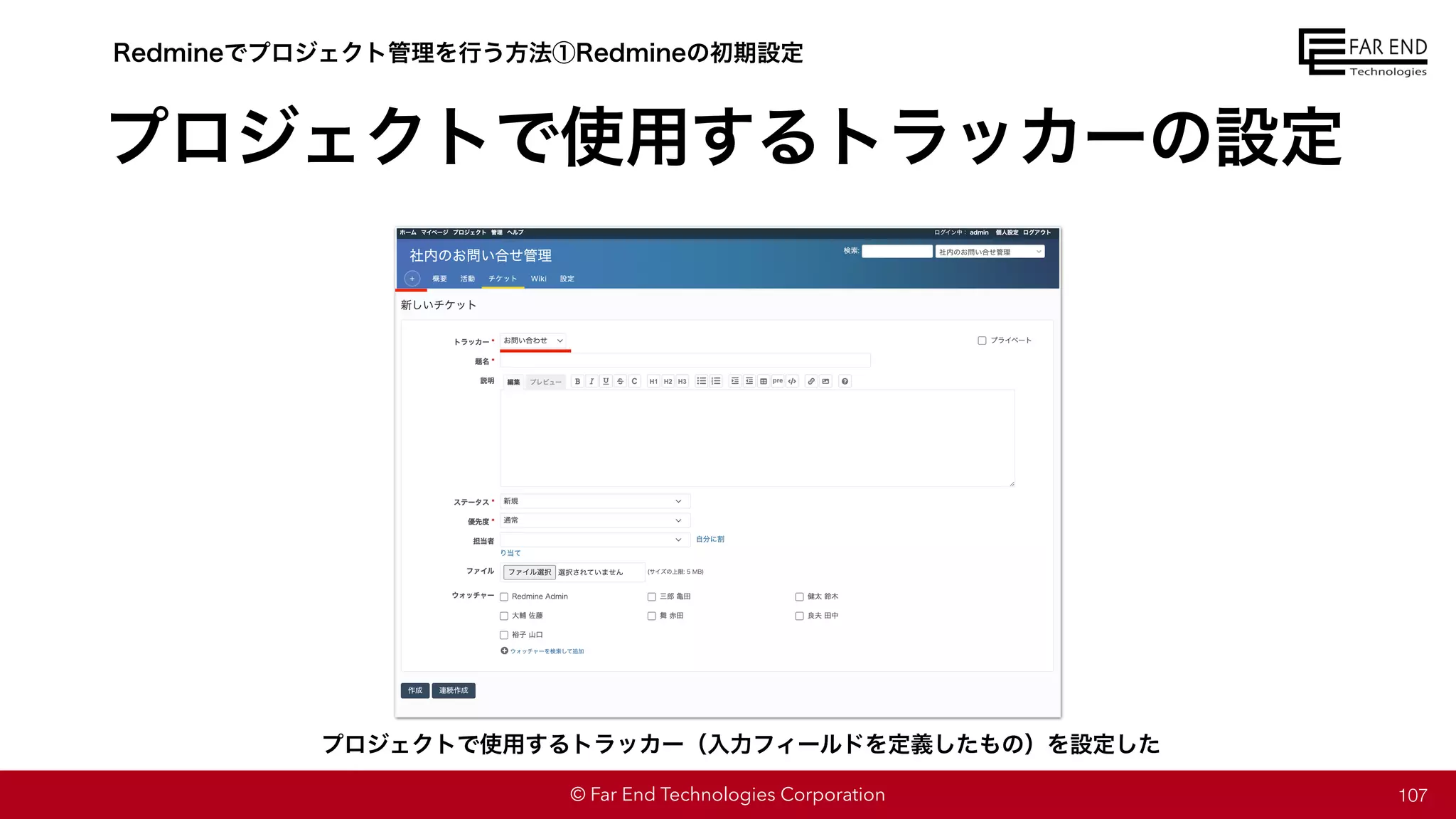 © Far End Technologies Corporation
プロジェクトで使用するトラッカーの設定
107
Redmineでプロジェクト管理を行う方法①Redmineの初期設定
プロジェクトで使用するトラッカー（入力フィールドを定義したもの）を設定した
 