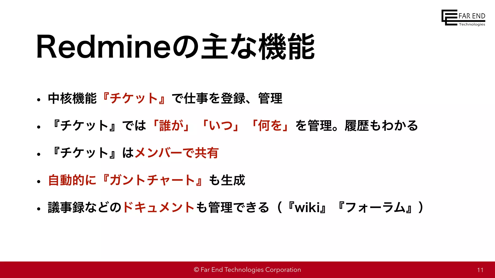 © Far End Technologies Corporation
Redmineの主な機能
• 中核機能『チケット』で仕事を登録、管理
• 『チケット』では「誰が」「いつ」「何を」を管理。履歴もわかる
• 『チケット』はメンバーで共有
• 自動的に『ガントチャート』も生成
• 議事録などのドキュメントも管理できる（『wiki』『フォーラム』）
11
 