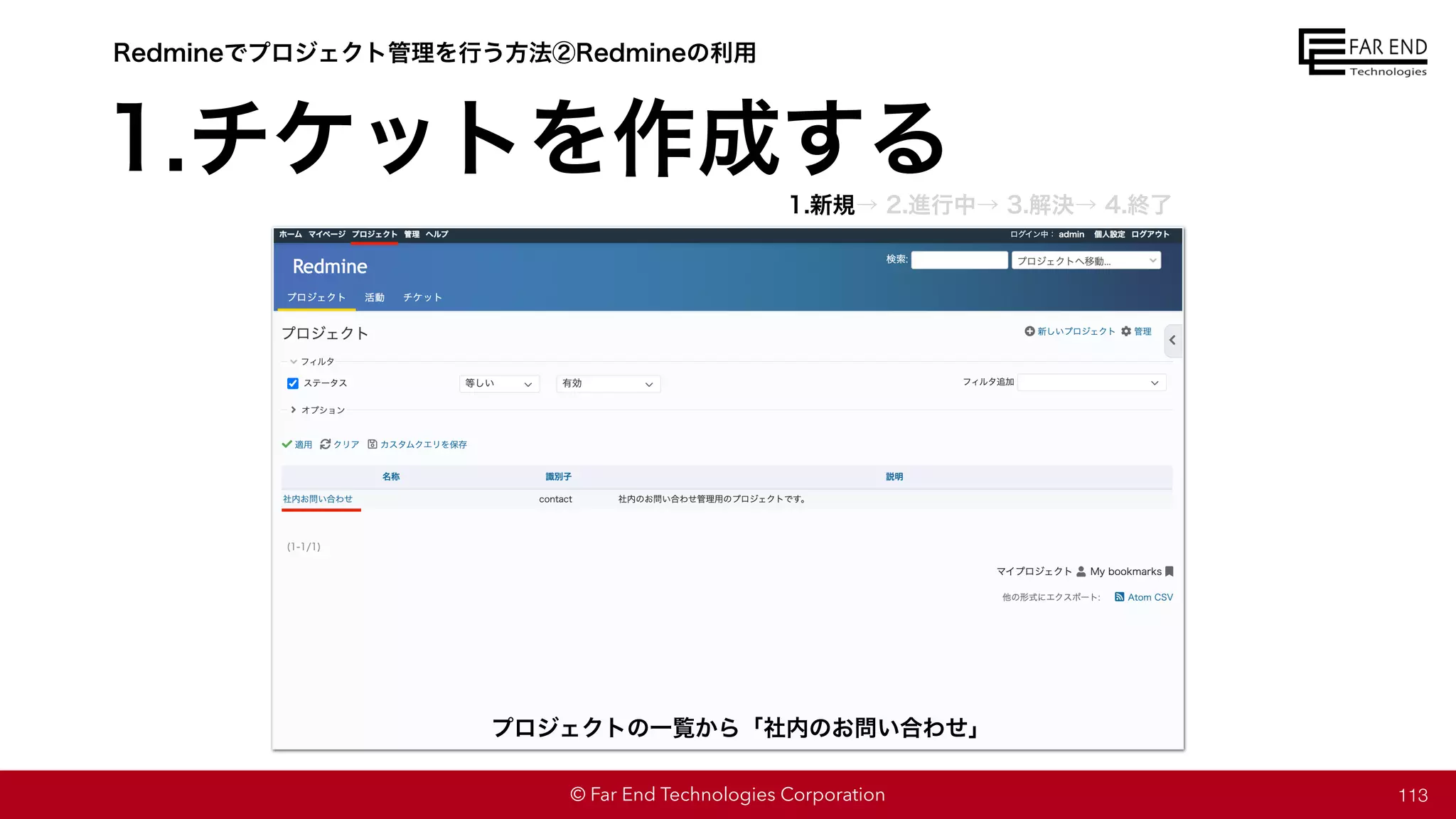 © Far End Technologies Corporation
1.チケットを作成する
113
プロジェクトの一覧から「社内のお問い合わせ」
Redmineでプロジェクト管理を行う方法②Redmineの利用
1.新規→ 2.進行中→ 3.解決→ 4.終了
 