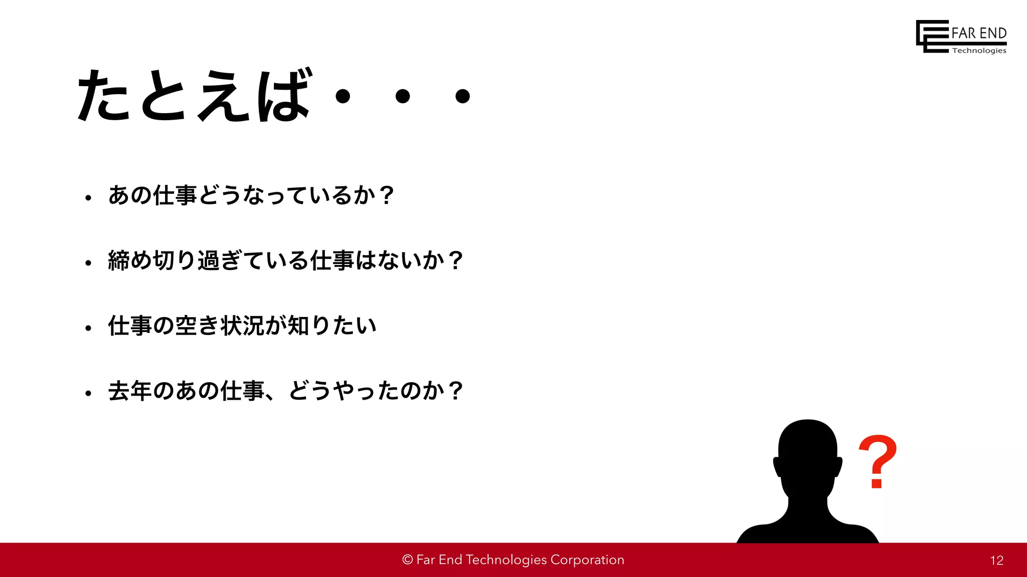 © Far End Technologies Corporation
たとえば・・・
12
• あの仕事どうなっているか？
• 締め切り過ぎている仕事はないか？
• 仕事の空き状況が知りたい
• 去年のあの仕事、どうやったのか？
？
 