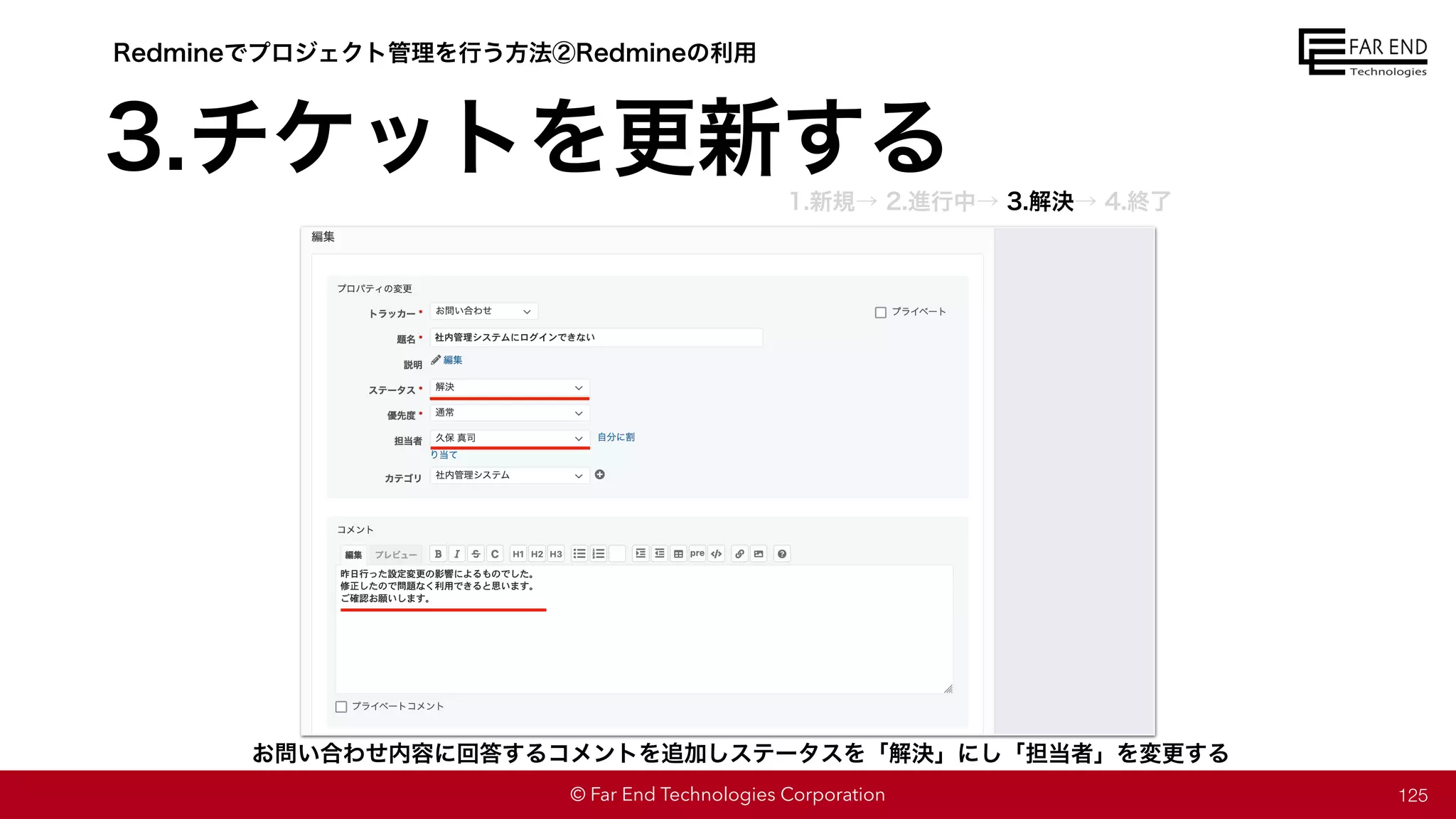 © Far End Technologies Corporation 125
お問い合わせ内容に回答するコメントを追加しステータスを「解決」にし「担当者」を変更する
Redmineでプロジェクト管理を行う方法②Redmineの利用
3.チケットを更新する
1.新規→ 2.進行中→ 3.解決→ 4.終了
 