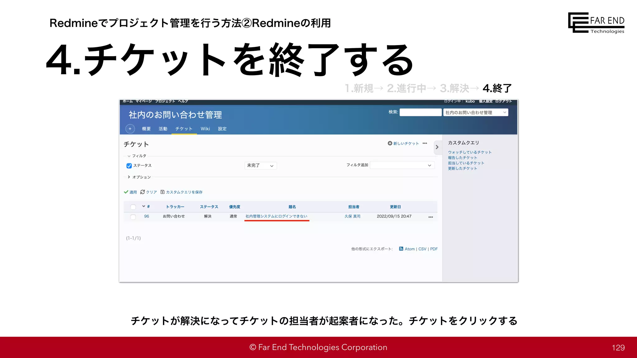 © Far End Technologies Corporation
4.チケットを終了する
129
チケットが解決になってチケットの担当者が起案者になった。チケットをクリックする
Redmineでプロジェクト管理を行う方法②Redmineの利用
1.新規→ 2.進行中→ 3.解決→ 4.終了
 