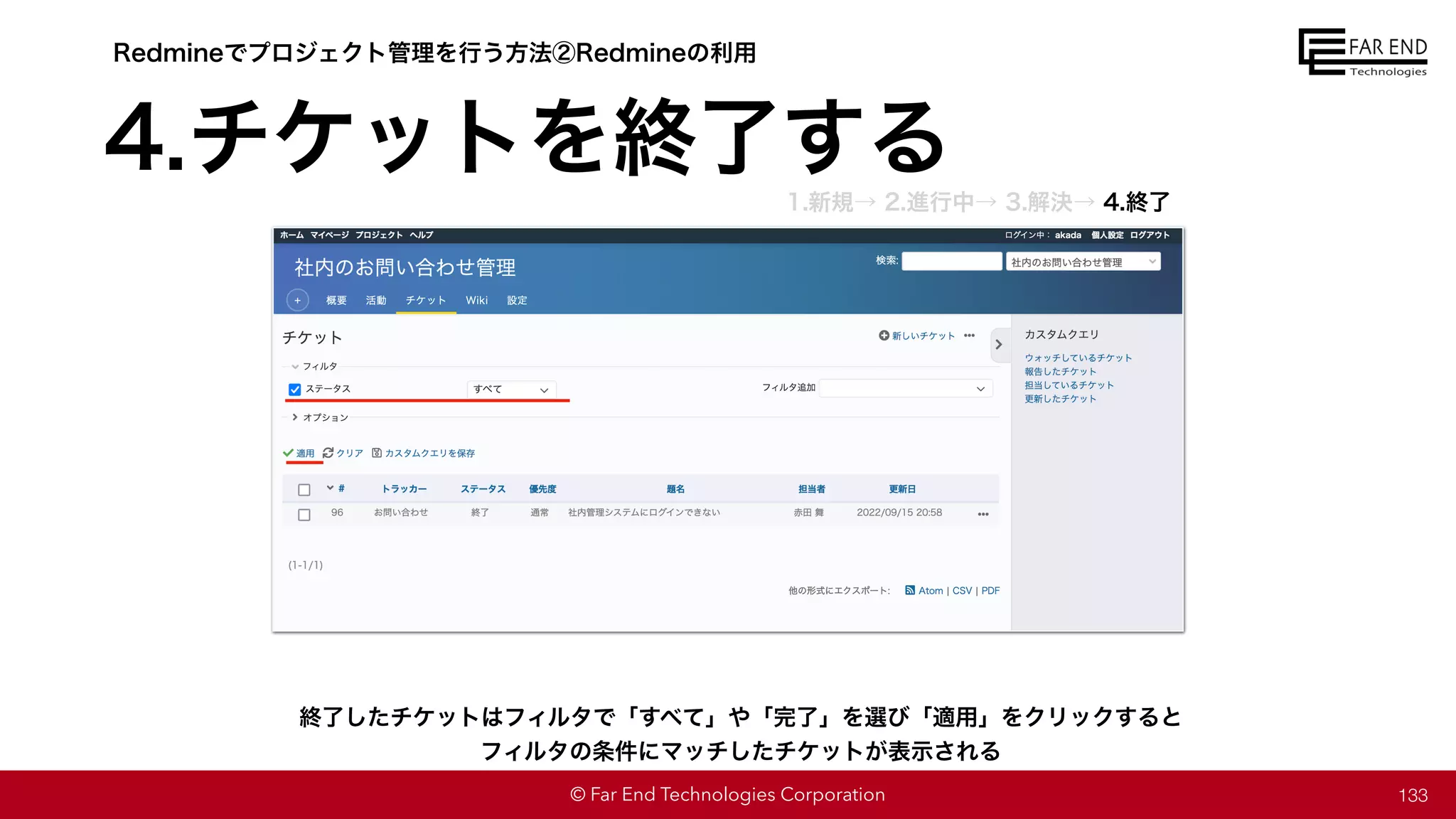 © Far End Technologies Corporation 133
終了したチケットはフィルタで「すべて」や「完了」を選び「適用」をクリックすると
フィルタの条件にマッチしたチケットが表示される
Redmineでプロジェクト管理を行う方法②Redmineの利用
4.チケットを終了する
1.新規→ 2.進行中→ 3.解決→ 4.終了
 
