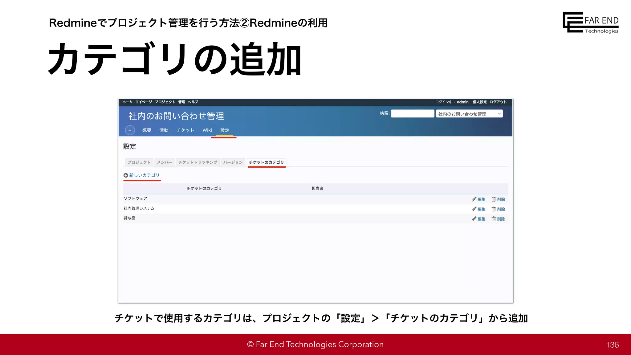 © Far End Technologies Corporation
カテゴリの追加
136
チケットで使用するカテゴリは、プロジェクトの「設定」＞「チケットのカテゴリ」から追加
Redmineでプロジェクト管理を行う方法②Redmineの利用
 