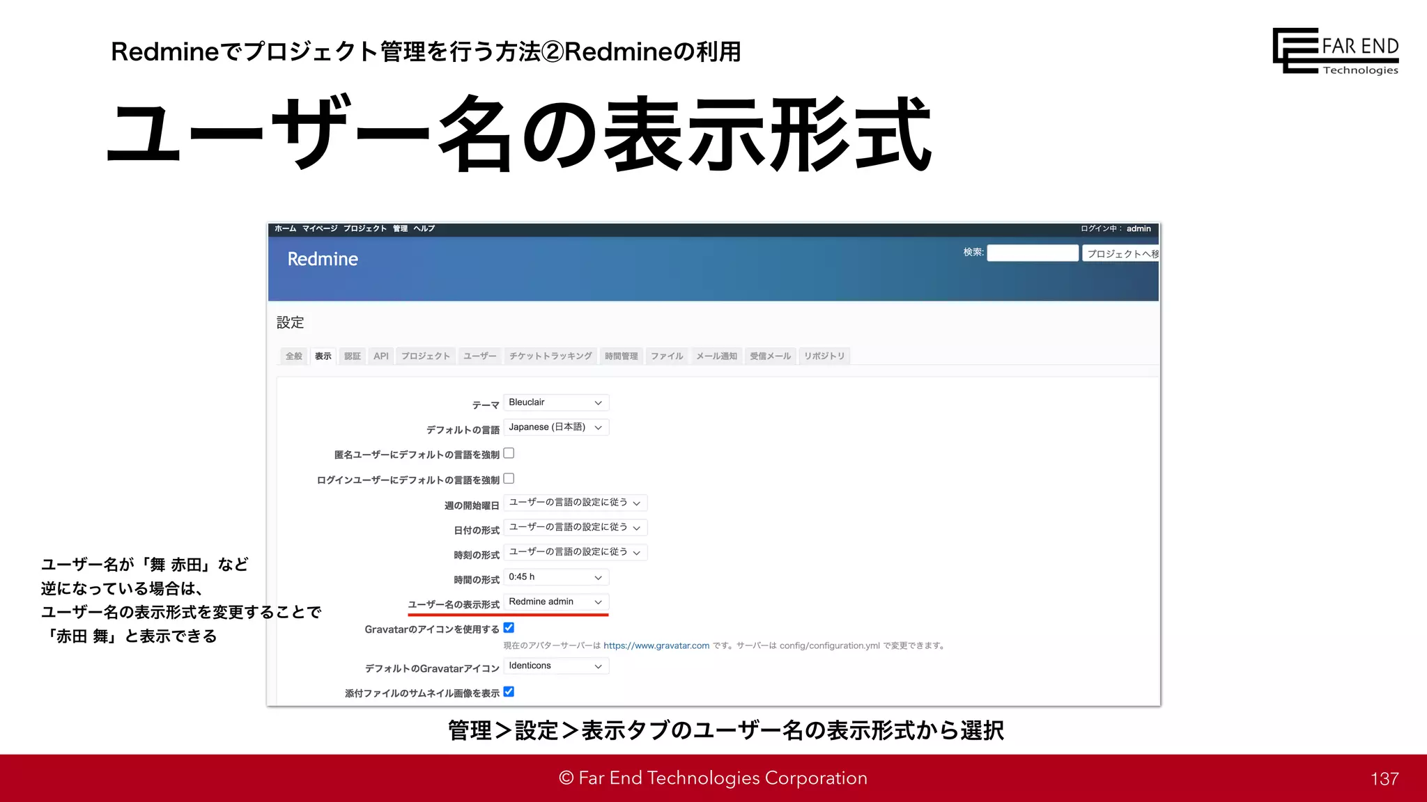 © Far End Technologies Corporation
ユーザー名の表示形式
137
管理＞設定＞表示タブのユーザー名の表示形式から選択
Redmineでプロジェクト管理を行う方法②Redmineの利用
ユーザー名が「舞 赤田」など
逆になっている場合は、
ユーザー名の表示形式を変更することで
「赤田 舞」と表示できる
 