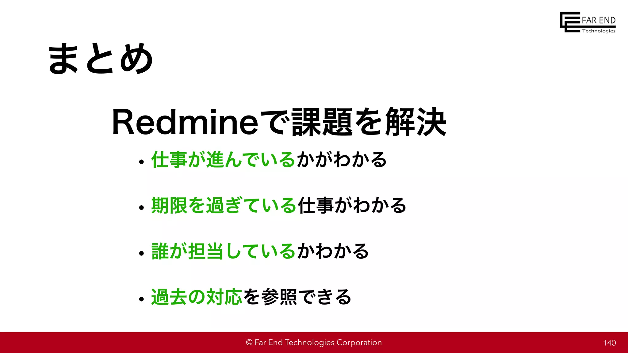 © Far End Technologies Corporation
まとめ
•仕事が進んでいるかがわかる
•期限を過ぎている仕事がわかる
•誰が担当しているかわかる
•過去の対応を参照できる
140
Redmineで課題を解決
 